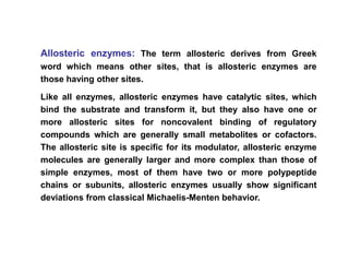 Allosteric enzymes: The term allosteric derives from Greek
word which means other sites, that is allosteric enzymes are
those having other sites.
Like all enzymes, allosteric enzymes have catalytic sites, which
bind the substrate and transform it, but they also have one or
more allosteric sites for noncovalent binding of regulatory
compounds which are generally small metabolites or cofactors.
The allosteric site is specific for its modulator, allosteric enzyme
molecules are generally larger and more complex than those of
simple enzymes, most of them have two or more polypeptide
chains or subunits, allosteric enzymes usually show significant
deviations from classical Michaelis-Menten behavior.
 