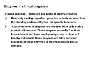 Enzymes in clinical diagnosis
Plasma enzymes: There are two types of plasma enzymes
a) Relatively small group of enzymes are actively secreted into
the blood by certain cell types for specific functions.
b) A large number of enzymes are released from cells during
normal cell turnover. These enzymes normally functions
intracellularly and have no physiologic use in plasma. In
healthy individuals these enzymes are fairly constant.
Elevation of these enzymes in plasma indicates tissue
damage.
 