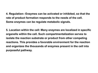 4. Regulation– Enzymes can be activated or inhibited, so that the
rate of product formation responds to the needs of the cell.
Some enzymes can be regulate metabolic signals.
5. Location within the cell: Many enzymes are localized in specific
organells within the cell. Such compartmentalization serves to
isolate the reaction substrate or product from other competing
reactions. This provides a favorable environment for the reaction
and organizes the thousands of enzymes present in the cell into
purposeful pathway.
 