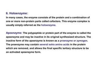 6. Holoenzyme:
In many cases, the enzyme consists of the protein and a combination of
one or more non-protein parts called cofactors. This enzyme complex is
usually simply referred as the holoenzyme.
Apoenzyme: The polypeptide or protein part of the enzyme is called the
apoenzyme and may be inactive in its original synthesized structure. The
inactive form of the apoenzyme is known as a proenzyme or zymogen.
The proenzyme may contain several extra amino acids in the protein
which are removed, and allows the final specific tertiary structure to be
an activated apoenzyme form.
 