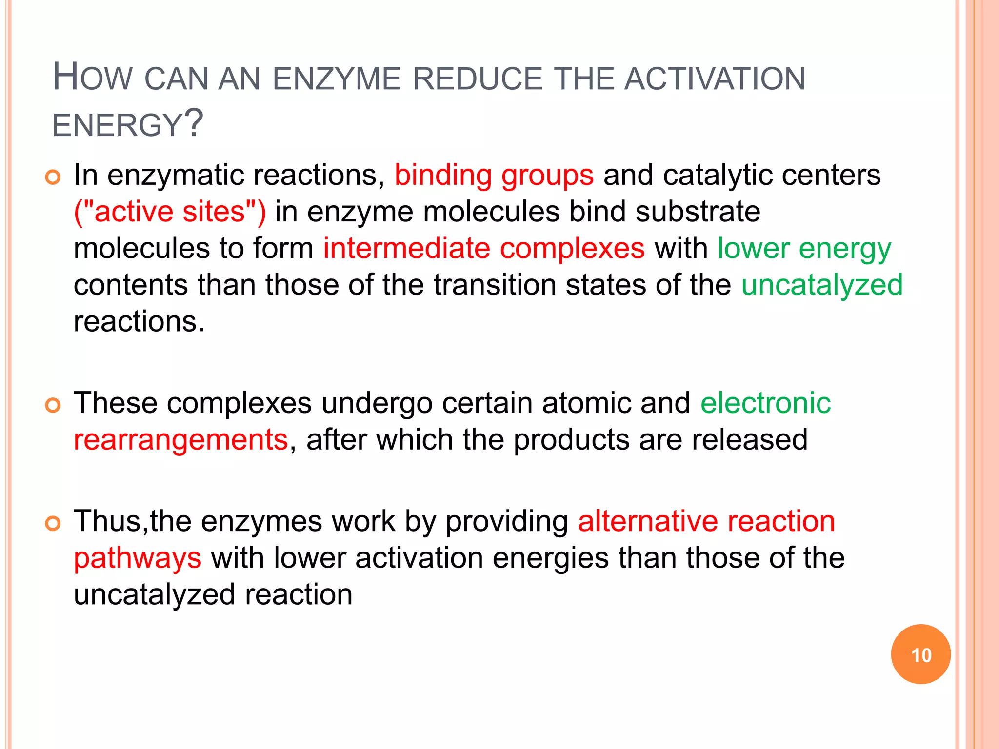  In enzymatic reactions, binding groups and catalytic centers
("active sites") in enzyme molecules bind substrate
molecules to form intermediate complexes with lower energy
contents than those of the transition states of the uncatalyzed
reactions.
 These complexes undergo certain atomic and electronic
rearrangements, after which the products are released
 Thus,the enzymes work by providing alternative reaction
pathways with lower activation energies than those of the
uncatalyzed reaction
10
HOW CAN AN ENZYME REDUCE THE ACTIVATION
ENERGY?
 