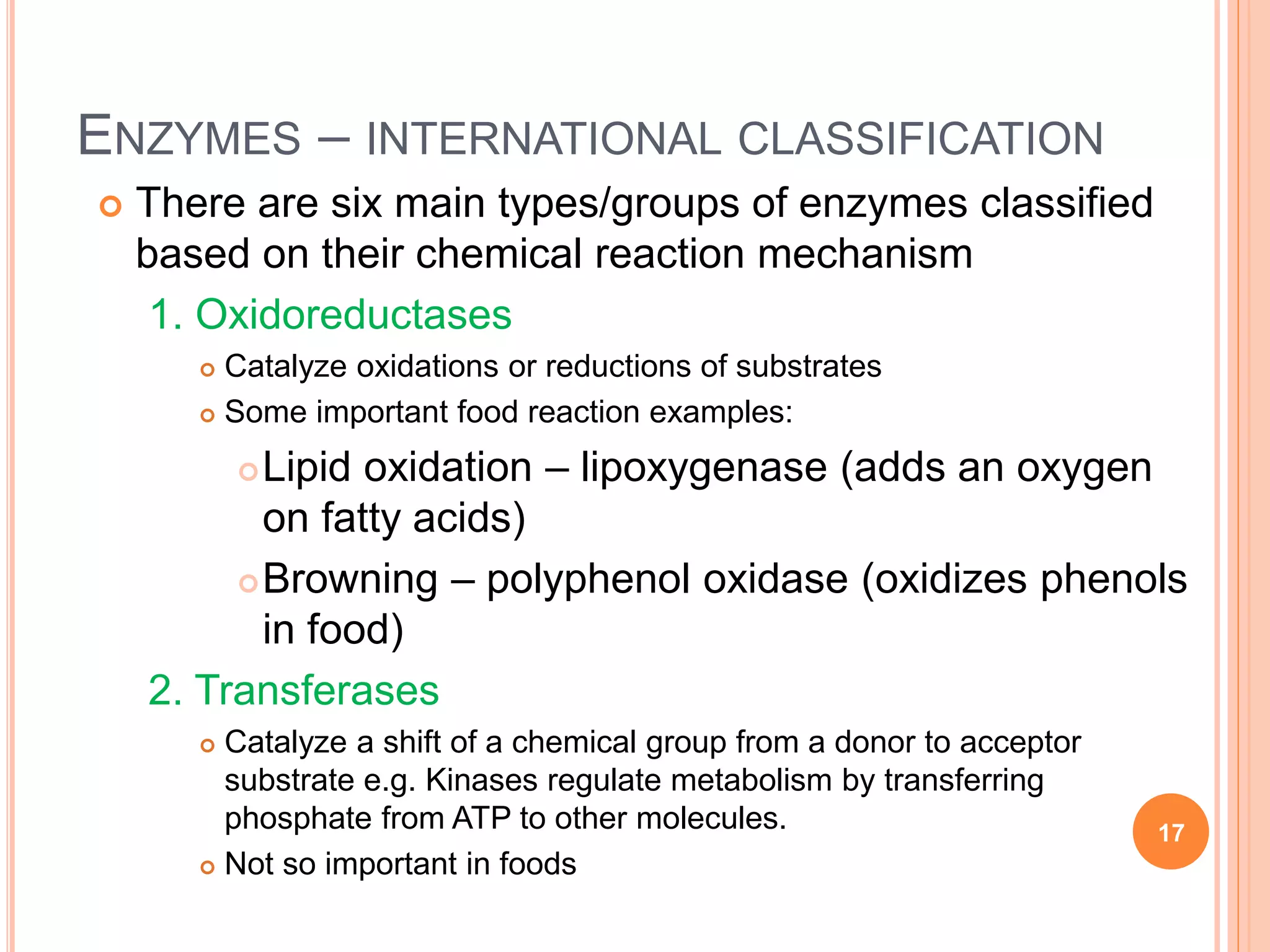 ENZYMES – INTERNATIONAL CLASSIFICATION
 There are six main types/groups of enzymes classified
based on their chemical reaction mechanism
1. Oxidoreductases
 Catalyze oxidations or reductions of substrates
 Some important food reaction examples:
Lipid oxidation – lipoxygenase (adds an oxygen
on fatty acids)
Browning – polyphenol oxidase (oxidizes phenols
in food)
2. Transferases
 Catalyze a shift of a chemical group from a donor to acceptor
substrate e.g. Kinases regulate metabolism by transferring
phosphate from ATP to other molecules.
 Not so important in foods
17
 
