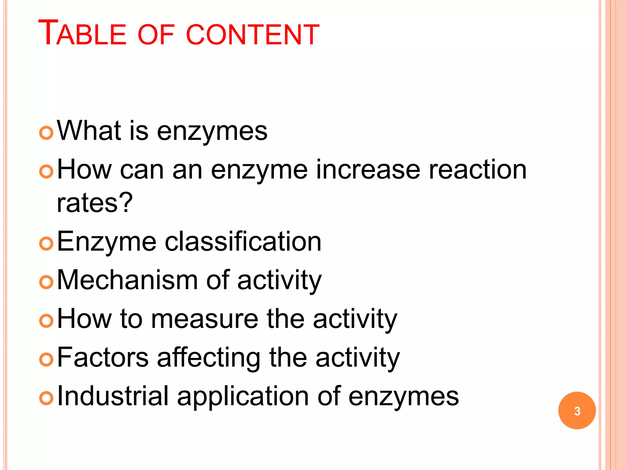 TABLE OF CONTENT
What is enzymes
How can an enzyme increase reaction
rates?
Enzyme classification
Mechanism of activity
How to measure the activity
Factors affecting the activity
Industrial application of enzymes 3
 