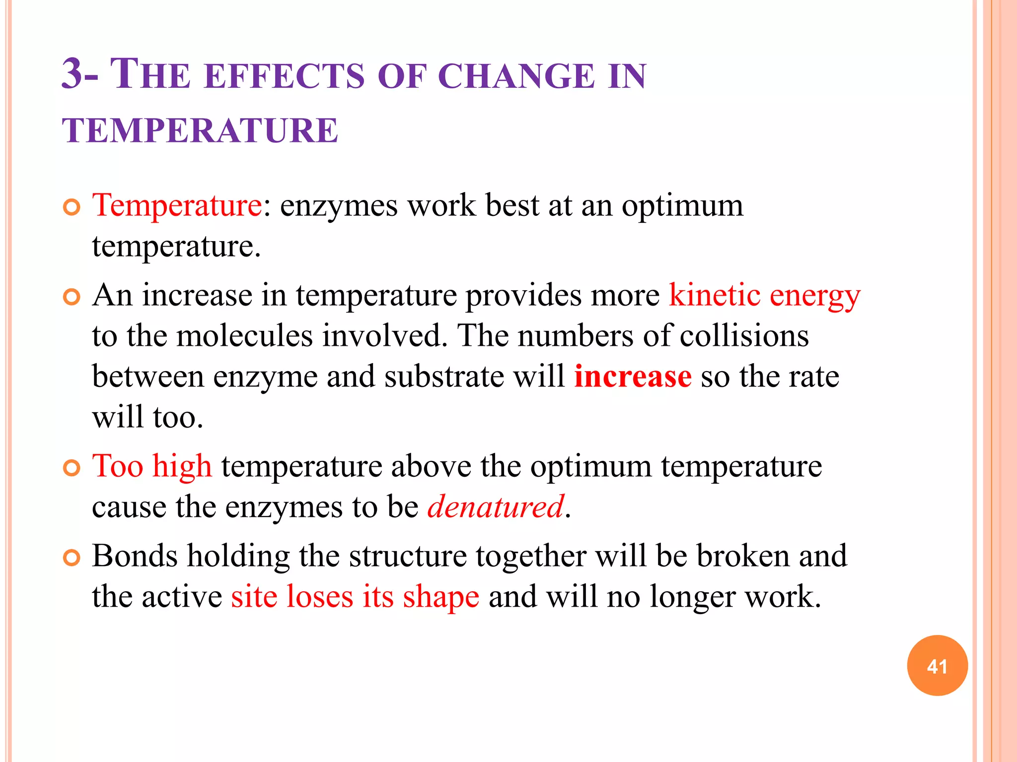 3- THE EFFECTS OF CHANGE IN
TEMPERATURE
 Temperature: enzymes work best at an optimum
temperature.
 An increase in temperature provides more kinetic energy
to the molecules involved. The numbers of collisions
between enzyme and substrate will increase so the rate
will too.
 Too high temperature above the optimum temperature
cause the enzymes to be denatured.
 Bonds holding the structure together will be broken and
the active site loses its shape and will no longer work.
41
 