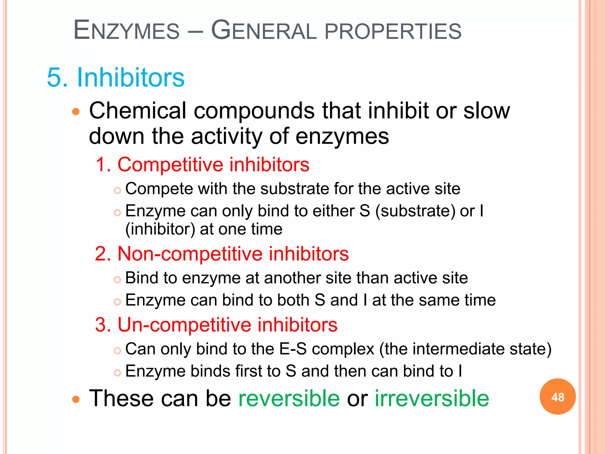 ENZYMES – GENERAL PROPERTIES
5. Inhibitors
 Chemical compounds that inhibit or slow
down the activity of enzymes
1. Competitive inhibitors
 Compete with the substrate for the active site
 Enzyme can only bind to either S (substrate) or I
(inhibitor) at one time
2. Non-competitive inhibitors
 Bind to enzyme at another site than active site
 Enzyme can bind to both S and I at the same time
3. Un-competitive inhibitors
 Can only bind to the E-S complex (the intermediate state)
 Enzyme binds first to S and then can bind to I
 These can be reversible or irreversible 48
 