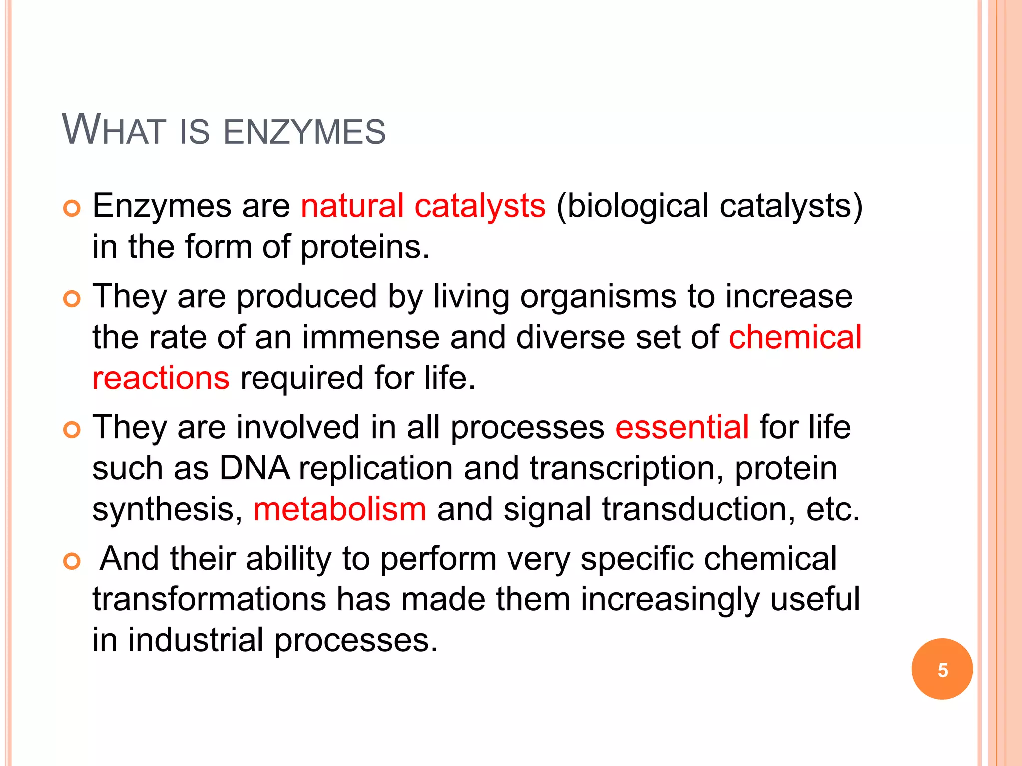 WHAT IS ENZYMES
 Enzymes are natural catalysts (biological catalysts)
in the form of proteins.
 They are produced by living organisms to increase
the rate of an immense and diverse set of chemical
reactions required for life.
 They are involved in all processes essential for life
such as DNA replication and transcription, protein
synthesis, metabolism and signal transduction, etc.
 And their ability to perform very specific chemical
transformations has made them increasingly useful
in industrial processes.
5
 