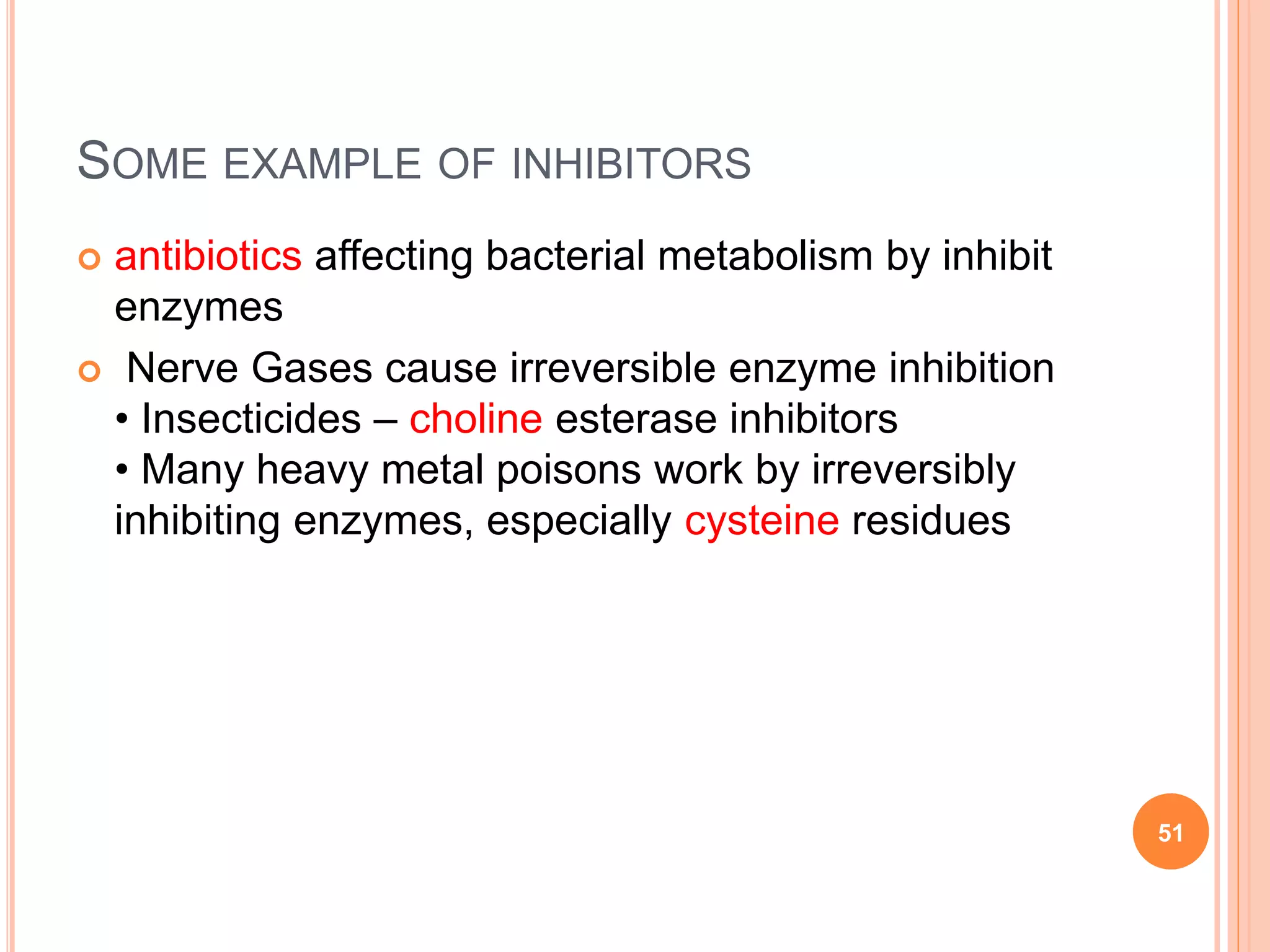 SOME EXAMPLE OF INHIBITORS
 antibiotics affecting bacterial metabolism by inhibit
enzymes
 Nerve Gases cause irreversible enzyme inhibition
• Insecticides – choline esterase inhibitors
• Many heavy metal poisons work by irreversibly
inhibiting enzymes, especially cysteine residues
51
 