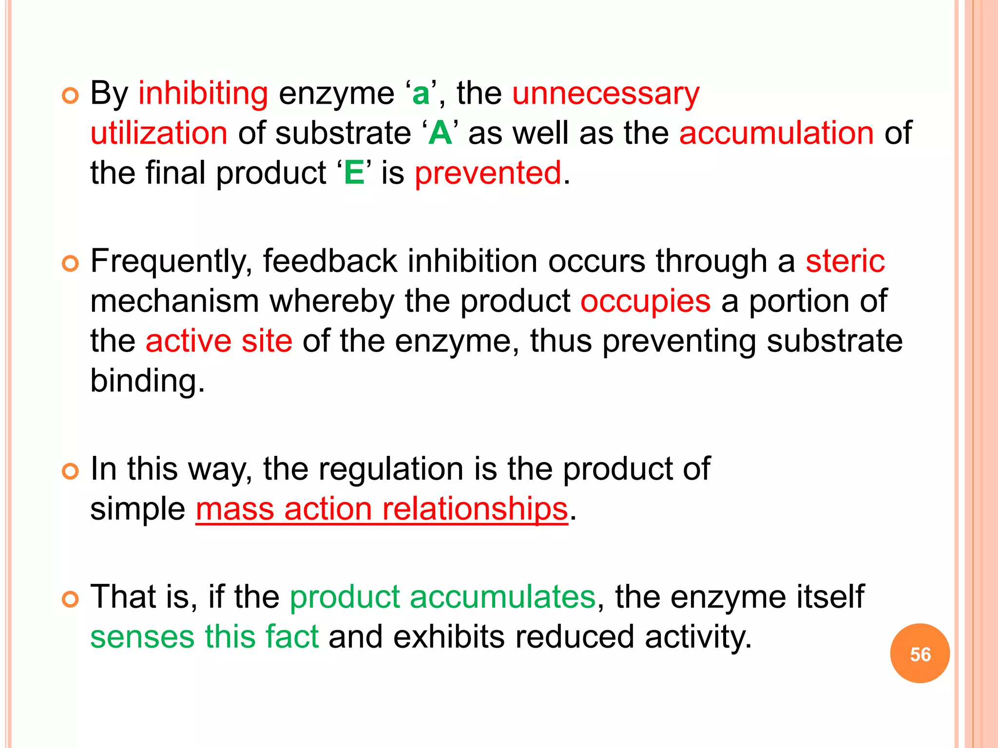  By inhibiting enzyme ‘a’, the unnecessary
utilization of substrate ‘A’ as well as the accumulation of
the final product ‘E’ is prevented.
 Frequently, feedback inhibition occurs through a steric
mechanism whereby the product occupies a portion of
the active site of the enzyme, thus preventing substrate
binding.
 In this way, the regulation is the product of
simple mass action relationships.
 That is, if the product accumulates, the enzyme itself
senses this fact and exhibits reduced activity. 56
 