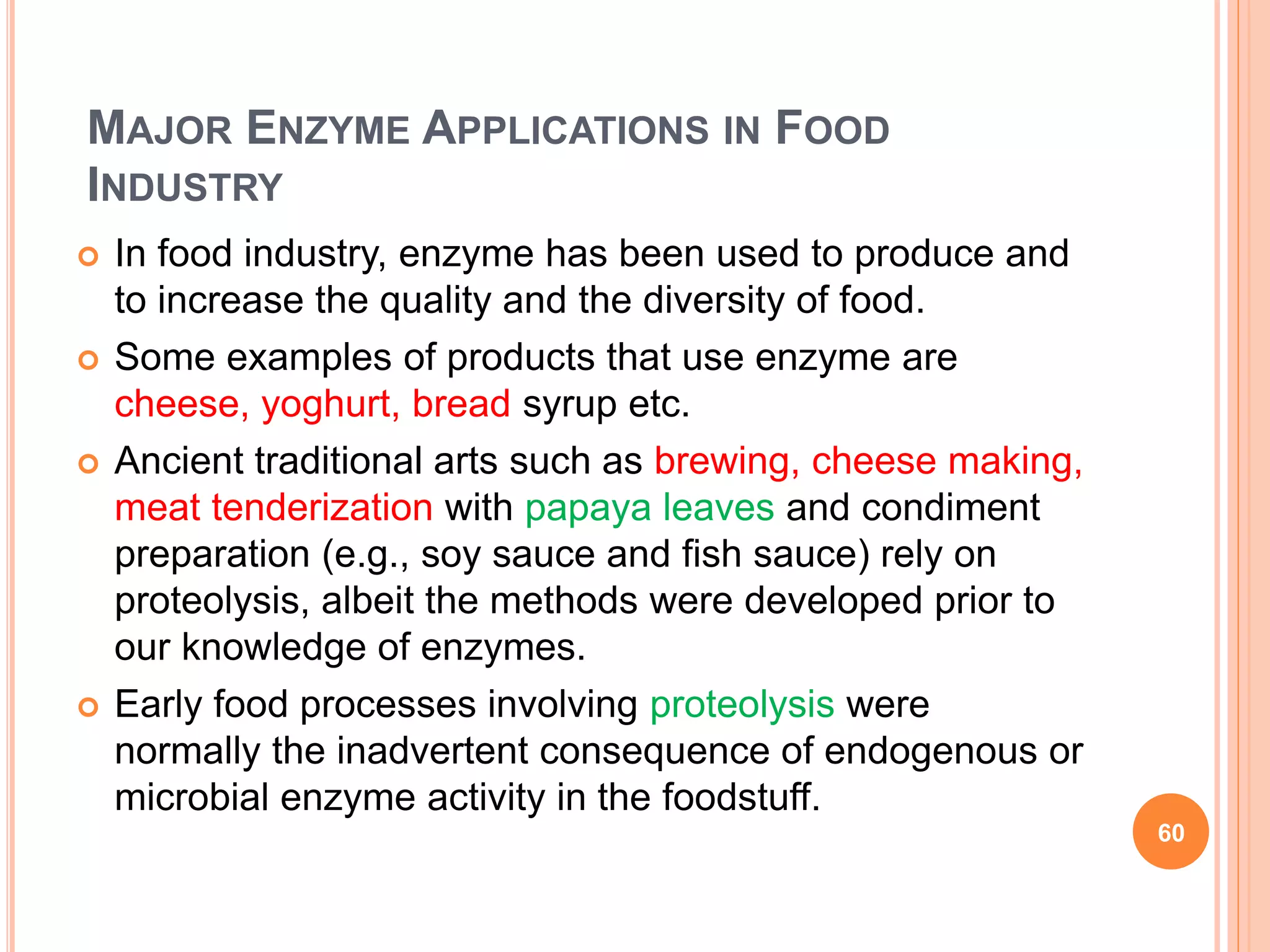 MAJOR ENZYME APPLICATIONS IN FOOD
INDUSTRY
 In food industry, enzyme has been used to produce and
to increase the quality and the diversity of food.
 Some examples of products that use enzyme are
cheese, yoghurt, bread syrup etc.
 Ancient traditional arts such as brewing, cheese making,
meat tenderization with papaya leaves and condiment
preparation (e.g., soy sauce and fish sauce) rely on
proteolysis, albeit the methods were developed prior to
our knowledge of enzymes.
 Early food processes involving proteolysis were
normally the inadvertent consequence of endogenous or
microbial enzyme activity in the foodstuff.
60
 