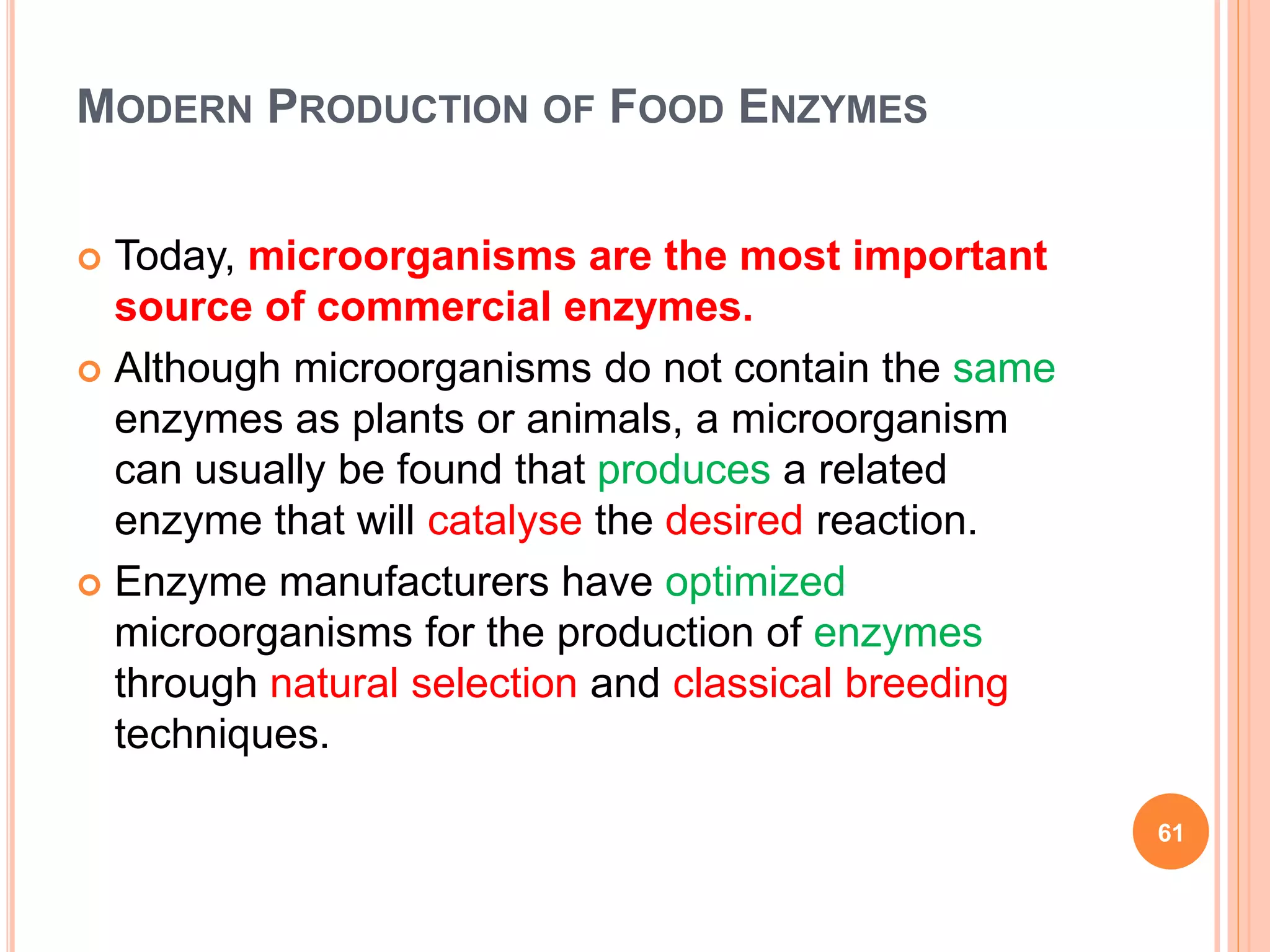 MODERN PRODUCTION OF FOOD ENZYMES
 Today, microorganisms are the most important
source of commercial enzymes.
 Although microorganisms do not contain the same
enzymes as plants or animals, a microorganism
can usually be found that produces a related
enzyme that will catalyse the desired reaction.
 Enzyme manufacturers have optimized
microorganisms for the production of enzymes
through natural selection and classical breeding
techniques.
61
 