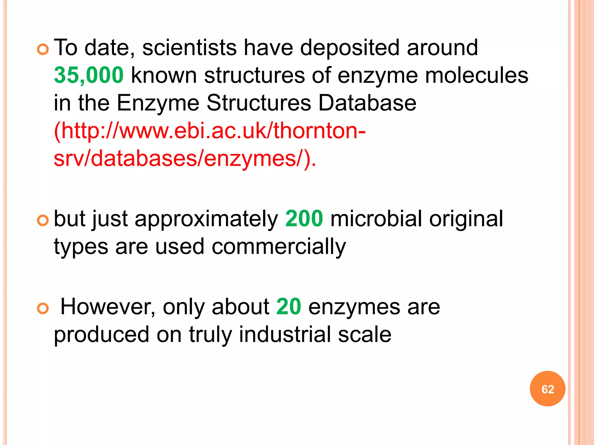  To date, scientists have deposited around
35,000 known structures of enzyme molecules
in the Enzyme Structures Database
(http://www.ebi.ac.uk/thornton-
srv/databases/enzymes/).
 but just approximately 200 microbial original
types are used commercially
 However, only about 20 enzymes are
produced on truly industrial scale
62
 