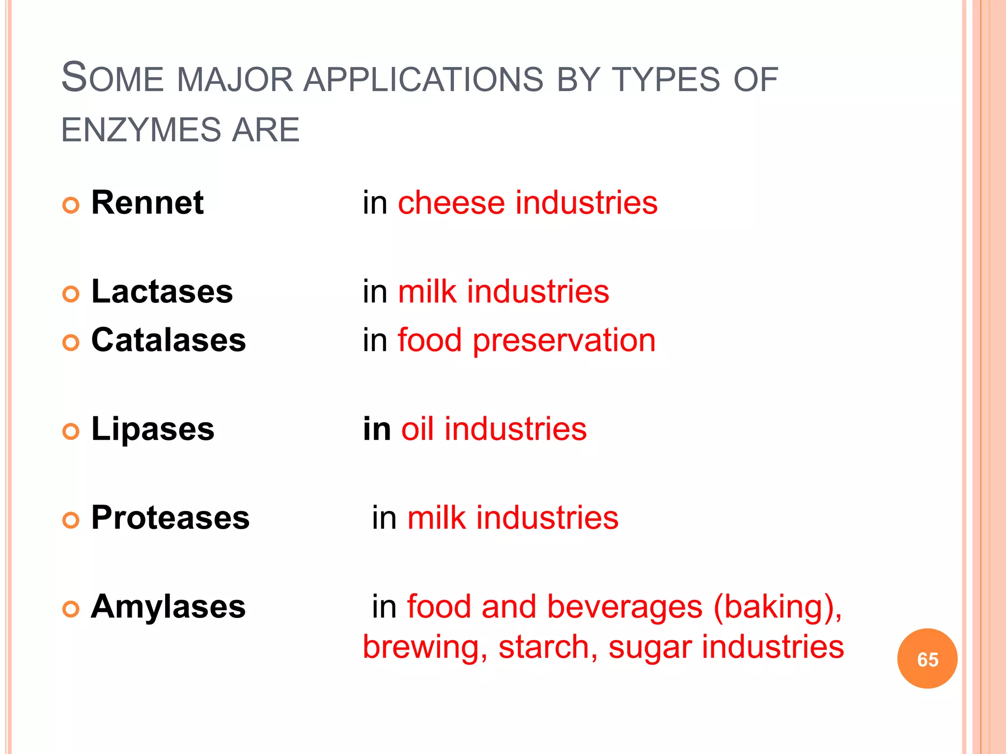 SOME MAJOR APPLICATIONS BY TYPES OF
ENZYMES ARE
 Rennet in cheese industries
 Lactases in milk industries
 Catalases in food preservation
 Lipases in oil industries
 Proteases in milk industries
 Amylases in food and beverages (baking),
brewing, starch, sugar industries 65
 
