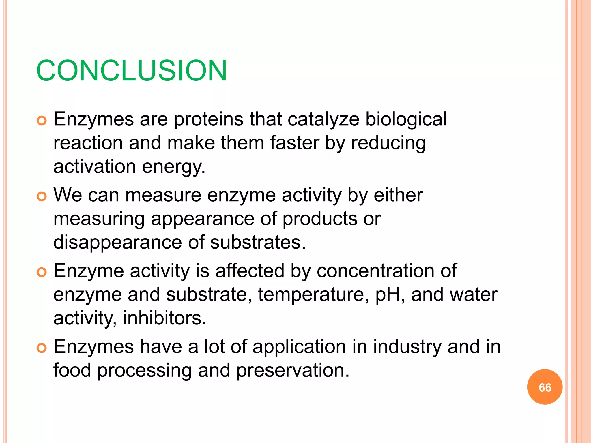 CONCLUSION
 Enzymes are proteins that catalyze biological
reaction and make them faster by reducing
activation energy.
 We can measure enzyme activity by either
measuring appearance of products or
disappearance of substrates.
 Enzyme activity is affected by concentration of
enzyme and substrate, temperature, pH, and water
activity, inhibitors.
 Enzymes have a lot of application in industry and in
food processing and preservation.
66
 