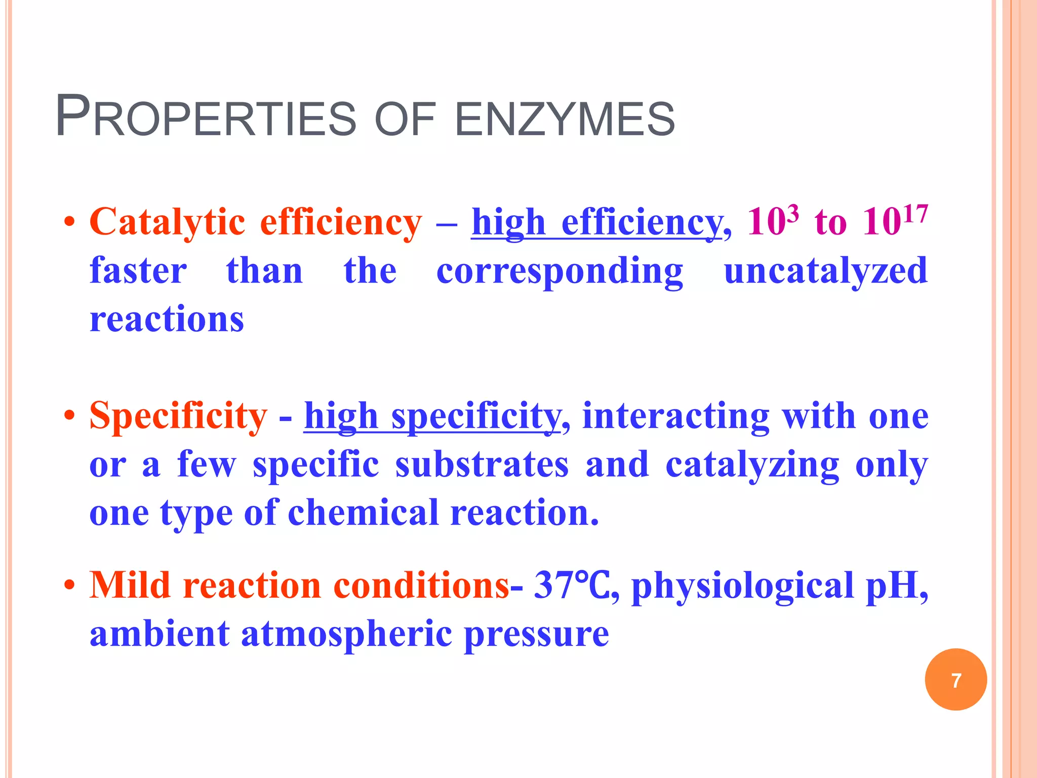 PROPERTIES OF ENZYMES
• Catalytic efficiency – high efficiency, 103 to 1017
faster than the corresponding uncatalyzed
reactions
• Specificity - high specificity, interacting with one
or a few specific substrates and catalyzing only
one type of chemical reaction.
• Mild reaction conditions- 37℃, physiological pH,
ambient atmospheric pressure
7
 