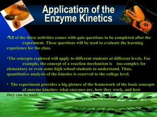 Application of the
Enzyme Kinetics
•• of the three activities comes with quiz questions to be completed after the
All
experiment. These questions will be used to evaluate the learning
experience for the class.
•The concepts explored will apply to different students at different levels. For
example, the concept of a reaction mechanism is too complex for
elementary or even some high school students to understand. Thus,
quantitative analysis of the kinetics is reserved to the college level.
• The experiment provides a big picture of the framework of the basic concepts
of enzyme kinetics: what enzymes are, how they work, and how
they can be used.

 