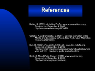 References
Balala, S. (2003). Activities-To-Go. www.acessexellence.org.
Retrieved on December 4, 2006.
http://accessexellence.org/AE/ATG

Collette, A. and Chiapetta, E. (1994). Science Instruction in the
Middle and Secondary Schools. New York, USA: Macmillan
Publishing Company.
Duit, R. (2002). Pineapple-Jell-O Lab. www.dev.mdk12.org.
Retrieved on December 6, 2006.
http://dev.mdk12.org/instruction/curriculum/hsa/biology/enz
yme_activity/ teachers_guide_evaluation.html
Scott, S. Mixed Plate Biology. (2004). www.woodrow.org.
Retrieved on December 4, 2006.
http://woodrow.org/teachers/aelm

 