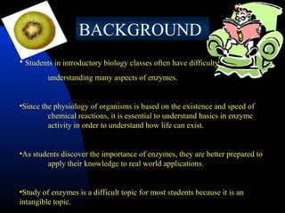  
BACKGROUND
• Students in introductory biology classes often have difficulty
understanding many aspects of enzymes.
•Since the physiology of organisms is based on the existence and speed of
chemical reactions, it is essential to understand basics in enzyme
activity in order to understand how life can exist.
•As students discover the importance of enzymes, they are better prepared to
apply their knowledge to real world applications.
•Study of enzymes is a difficult topic for most students because it is an
intangible topic.

 