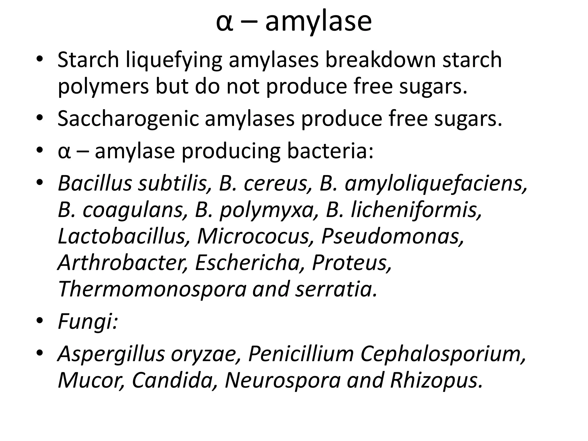α – amylase
• Starch liquefying amylases breakdown starch
polymers but do not produce free sugars.
• Saccharogenic amylases produce free sugars.
• α – amylase producing bacteria:
• Bacillus subtilis, B. cereus, B. amyloliquefaciens,
B. coagulans, B. polymyxa, B. licheniformis,
Lactobacillus, Micrococus, Pseudomonas,
Arthrobacter, Eschericha, Proteus,
Thermomonospora and serratia.
• Fungi:
• Aspergillus oryzae, Penicillium Cephalosporium,
Mucor, Candida, Neurospora and Rhizopus.
 