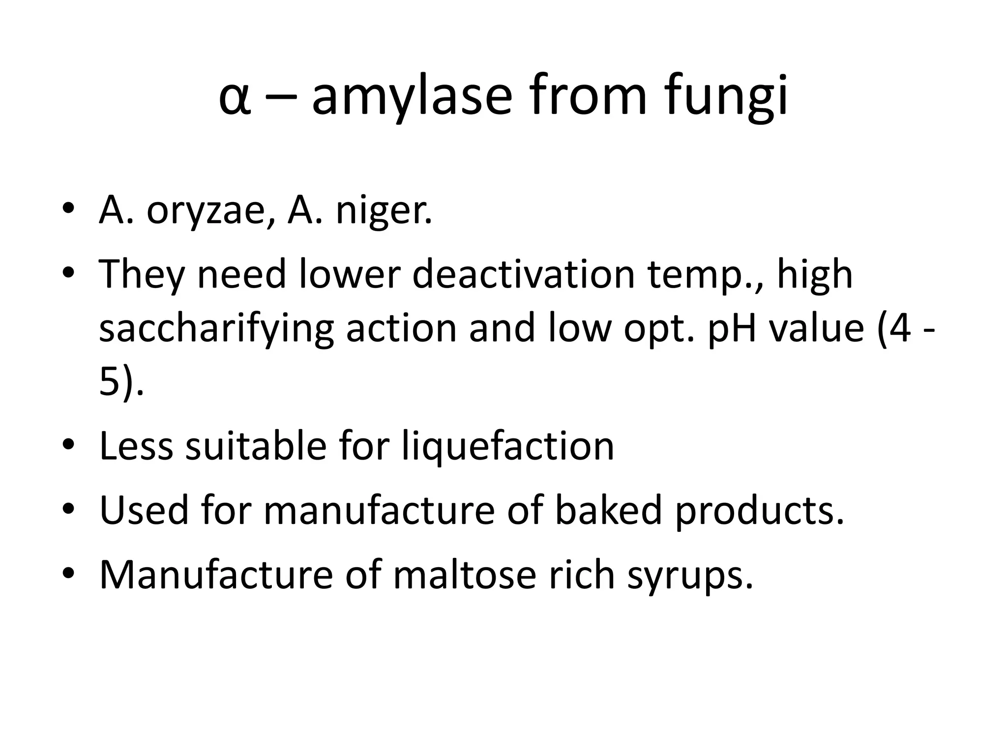 α – amylase from fungi
• A. oryzae, A. niger.
• They need lower deactivation temp., high
saccharifying action and low opt. pH value (4 -
5).
• Less suitable for liquefaction
• Used for manufacture of baked products.
• Manufacture of maltose rich syrups.
 