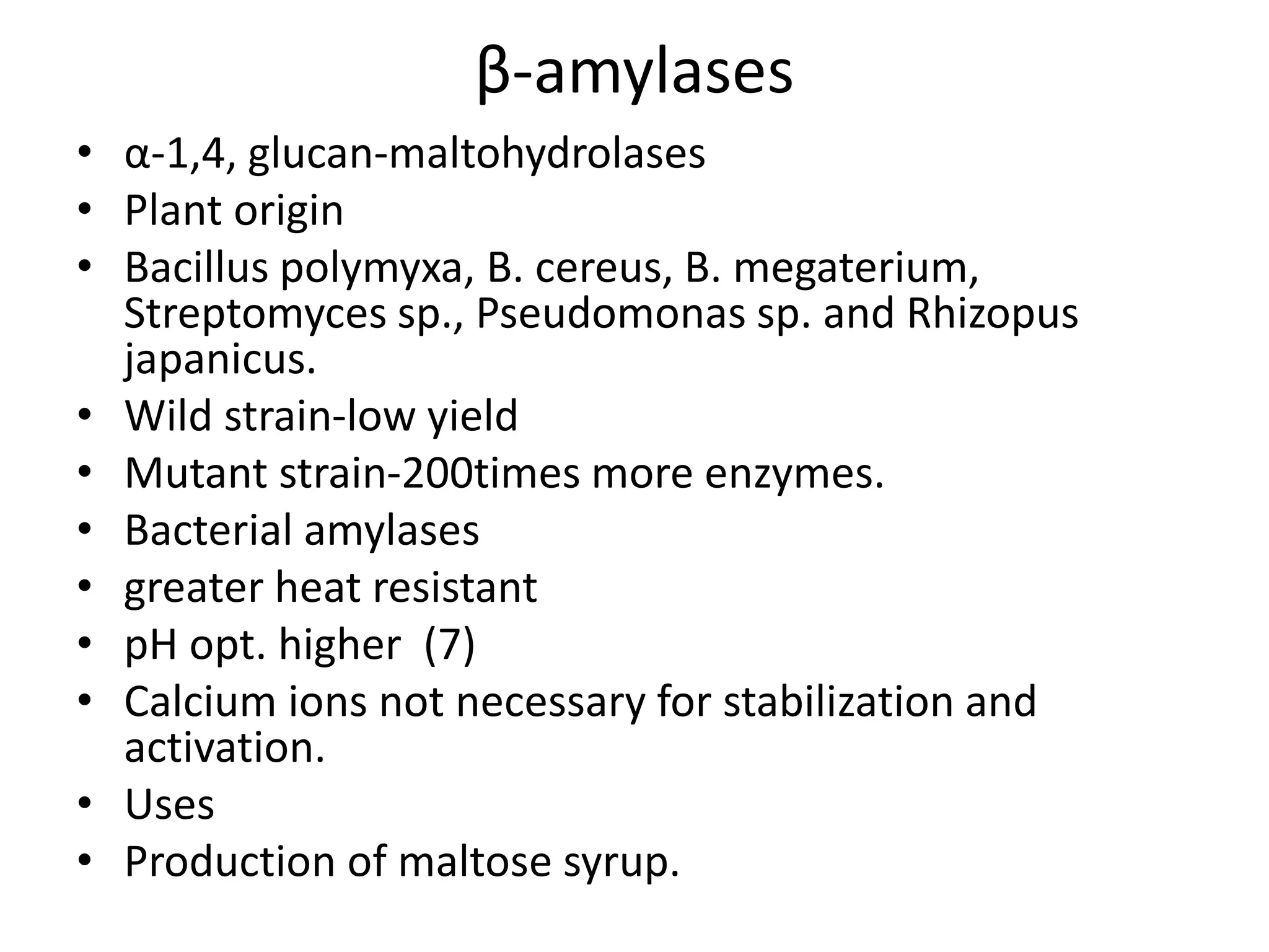 β-amylases
• α-1,4, glucan-maltohydrolases
• Plant origin
• Bacillus polymyxa, B. cereus, B. megaterium,
Streptomyces sp., Pseudomonas sp. and Rhizopus
japanicus.
• Wild strain-low yield
• Mutant strain-200times more enzymes.
• Bacterial amylases
• greater heat resistant
• pH opt. higher (7)
• Calcium ions not necessary for stabilization and
activation.
• Uses
• Production of maltose syrup.
 