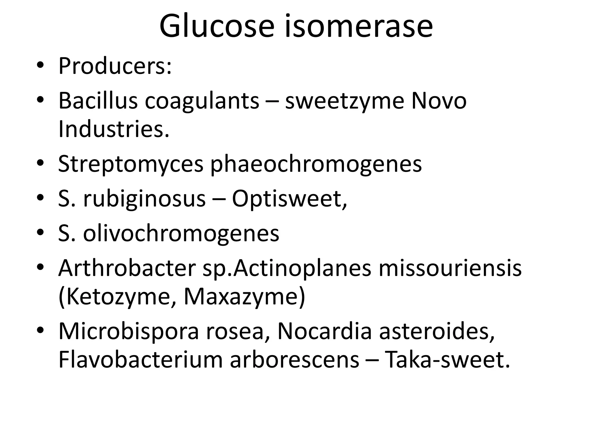 Glucose isomerase
• Producers:
• Bacillus coagulants – sweetzyme Novo
Industries.
• Streptomyces phaeochromogenes
• S. rubiginosus – Optisweet,
• S. olivochromogenes
• Arthrobacter sp.Actinoplanes missouriensis
(Ketozyme, Maxazyme)
• Microbispora rosea, Nocardia asteroides,
Flavobacterium arborescens – Taka-sweet.
 