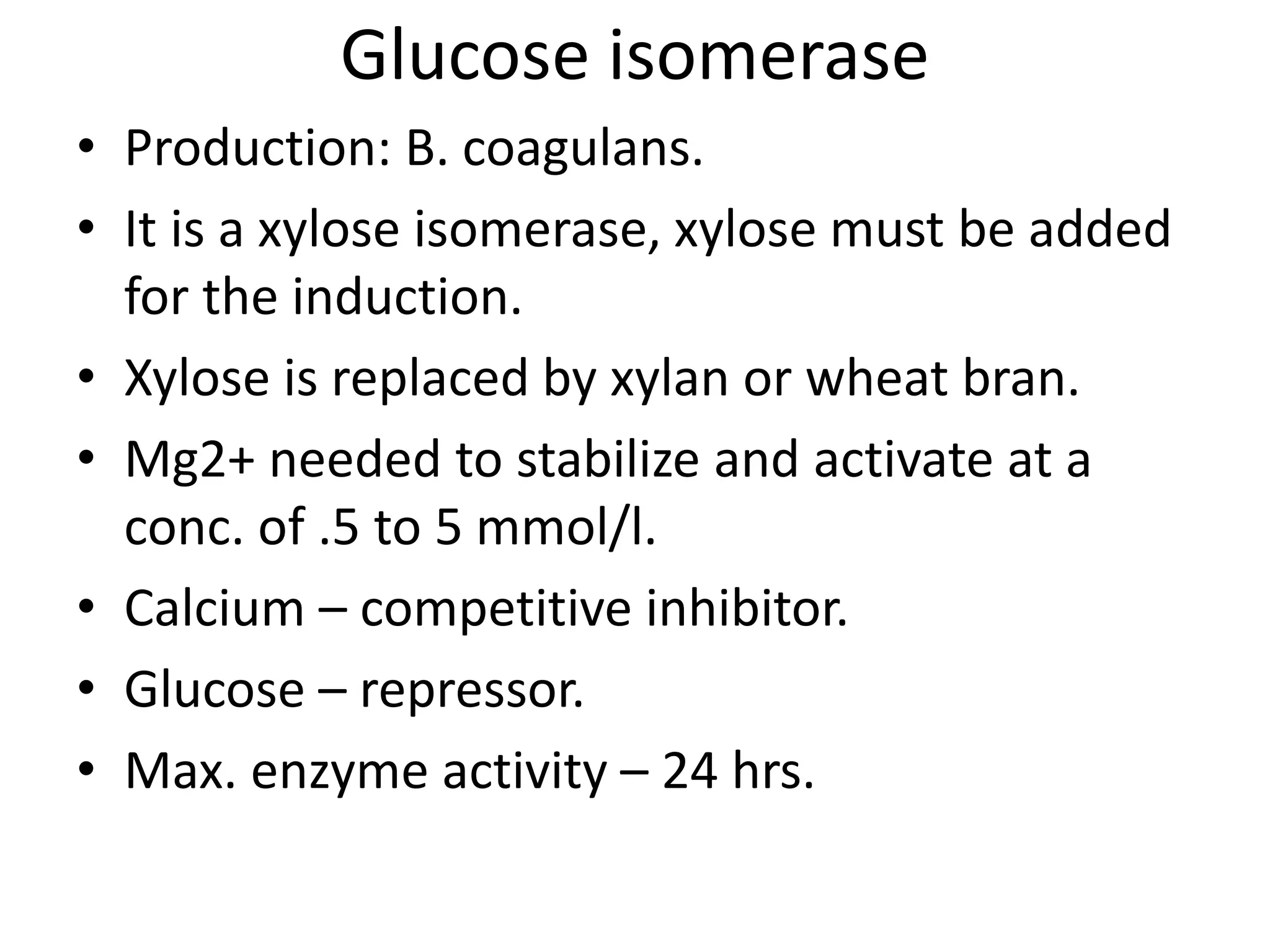 Glucose isomerase
• Production: B. coagulans.
• It is a xylose isomerase, xylose must be added
for the induction.
• Xylose is replaced by xylan or wheat bran.
• Mg2+ needed to stabilize and activate at a
conc. of .5 to 5 mmol/l.
• Calcium – competitive inhibitor.
• Glucose – repressor.
• Max. enzyme activity – 24 hrs.
 