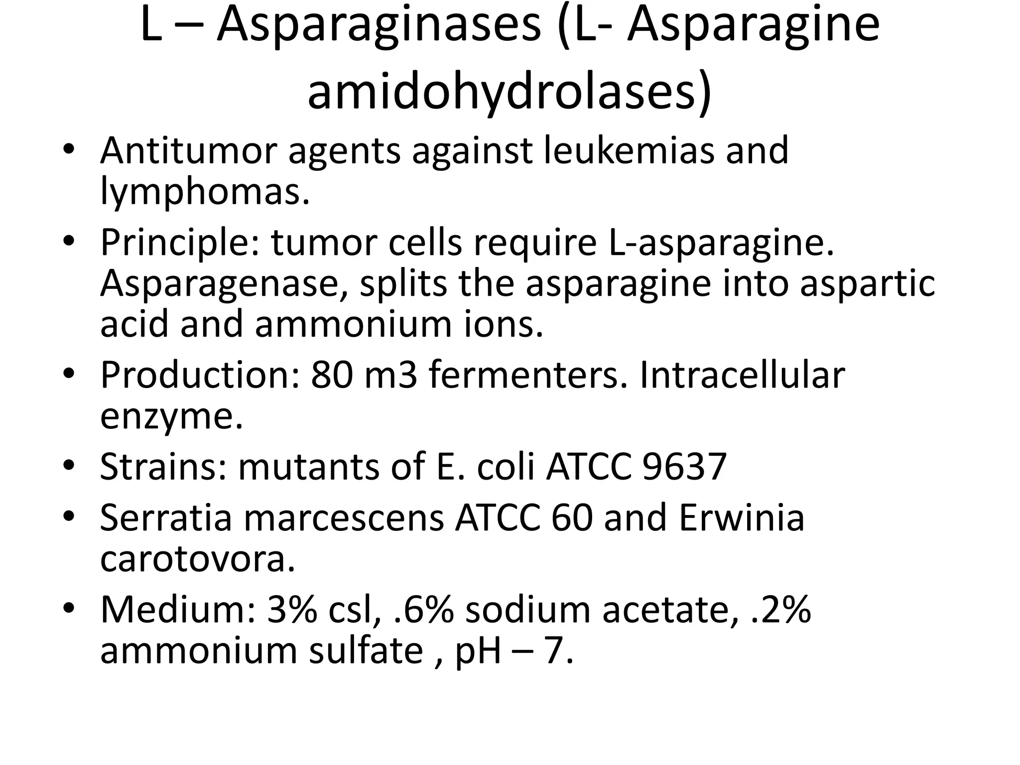 L – Asparaginases (L- Asparagine
amidohydrolases)
• Antitumor agents against leukemias and
lymphomas.
• Principle: tumor cells require L-asparagine.
Asparagenase, splits the asparagine into aspartic
acid and ammonium ions.
• Production: 80 m3 fermenters. Intracellular
enzyme.
• Strains: mutants of E. coli ATCC 9637
• Serratia marcescens ATCC 60 and Erwinia
carotovora.
• Medium: 3% csl, .6% sodium acetate, .2%
ammonium sulfate , pH – 7.
 