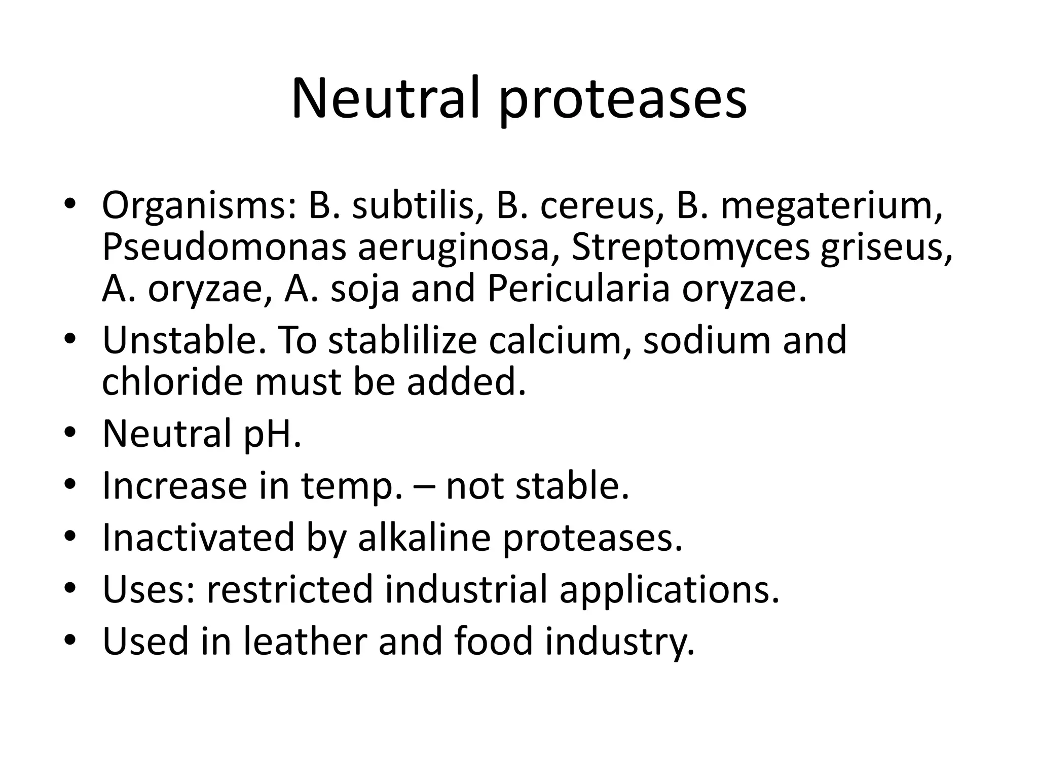 Neutral proteases
• Organisms: B. subtilis, B. cereus, B. megaterium,
Pseudomonas aeruginosa, Streptomyces griseus,
A. oryzae, A. soja and Pericularia oryzae.
• Unstable. To stablilize calcium, sodium and
chloride must be added.
• Neutral pH.
• Increase in temp. – not stable.
• Inactivated by alkaline proteases.
• Uses: restricted industrial applications.
• Used in leather and food industry.
 