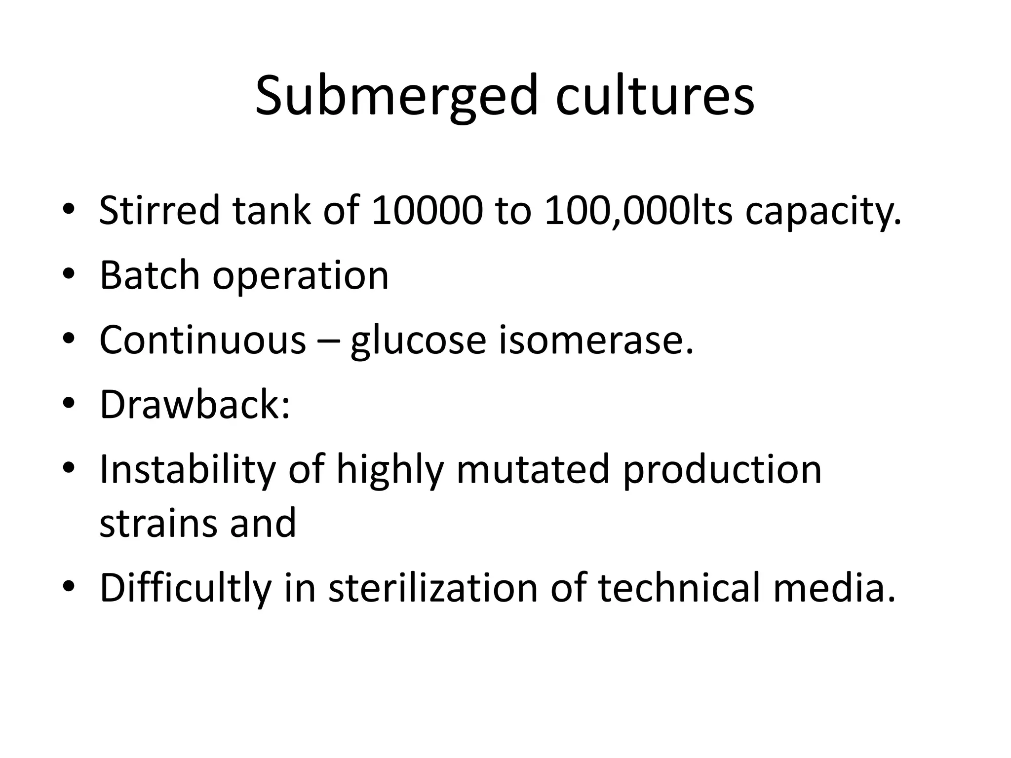 Submerged cultures
• Stirred tank of 10000 to 100,000lts capacity.
• Batch operation
• Continuous – glucose isomerase.
• Drawback:
• Instability of highly mutated production
strains and
• Difficultly in sterilization of technical media.
 