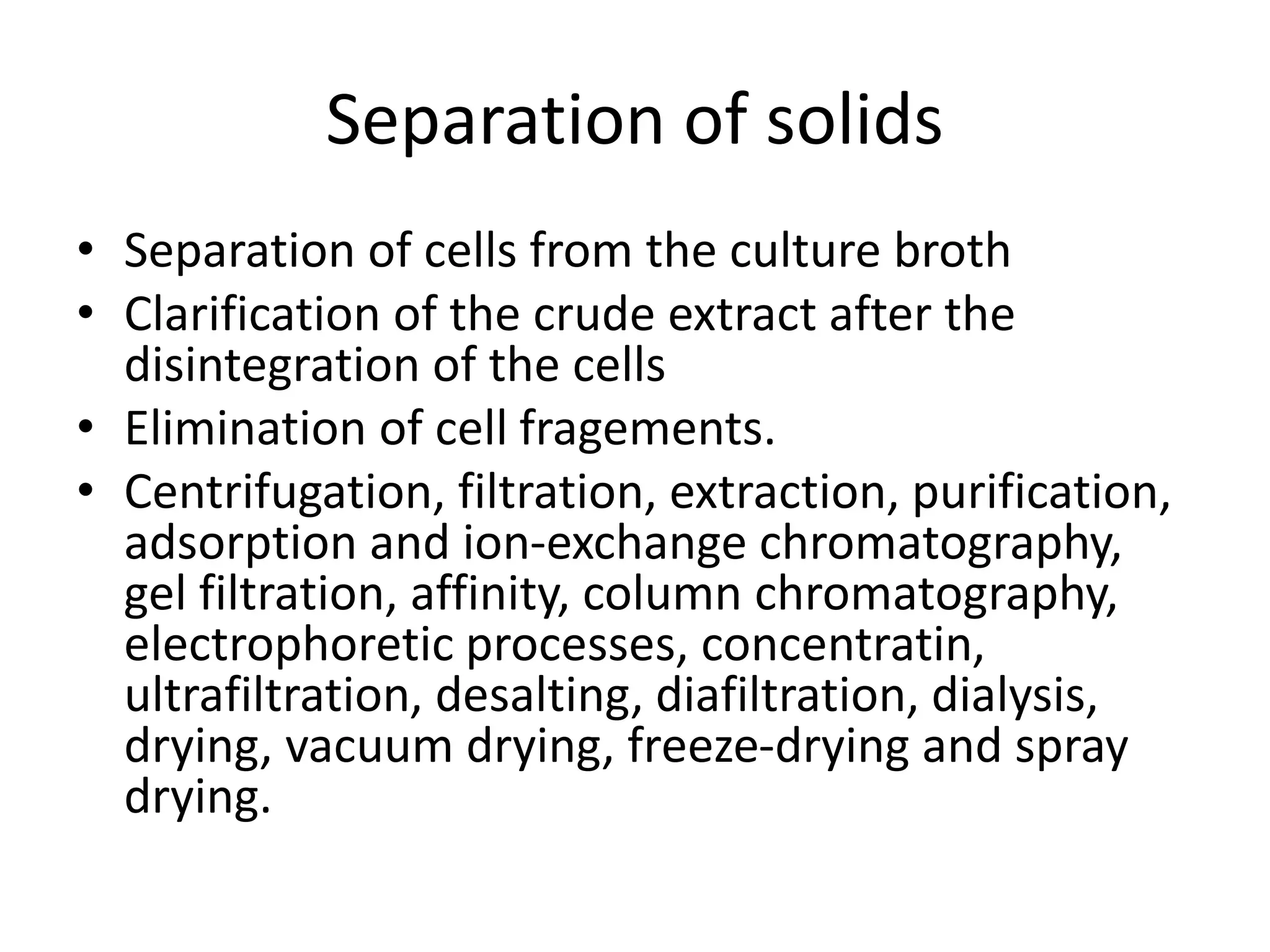 Separation of solids
• Separation of cells from the culture broth
• Clarification of the crude extract after the
disintegration of the cells
• Elimination of cell fragements.
• Centrifugation, filtration, extraction, purification,
adsorption and ion-exchange chromatography,
gel filtration, affinity, column chromatography,
electrophoretic processes, concentratin,
ultrafiltration, desalting, diafiltration, dialysis,
drying, vacuum drying, freeze-drying and spray
drying.
 