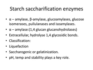 Starch saccharification enzymes
• α – amylase, β-amylase, glucoamylases, glucose
isomerases, pullulanases and isoamylases.
• α – amylase:(1,4 glucan glucanohydrolases)
• Extracellular, hydrolyse 1,4 glycosidic bonds.
• Classification:
• Liquefaction
• Saccharogenic or gelatinization.
• pH, temp and stability plays a key role.
 