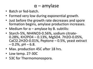 α – amylase
• Batch or fed-batch.
• Formed very low during exponential growth.
• Just before the growth rate decreases and spore
formation begins, amylase production increases.
• Medium for α – amylase by B. subtilis:
• Starch-5%, NH4NO3-0.56%, sodium citrate-
0.28%, KH2PO4 – 0.13%, MgSO4. 7H2O-0.05%,
CaCl2.2H2O-0.01%, Peptone – 0.5%, yeast extract
– 0.2%, pH – 6.8.
• Max. production 45C after 18 hrs.
• Low temp. 27-30C
• 53C for Thermomonospora.
 