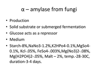 α – amylase from fungi
• Production
• Solid substrate or submerged fermentation
• Glucose acts as a repressor
• Medium
• Starch-8%,NaNo3-1.2%,K2HPo4-0.1%,MgSo4-
0.1%, Kcl-.05%, FeSo4-.003%,Mg(No3)2-.08%,
Mg(H2PO4)2-.05%, Malt – 2%, temp.-28-30C,
duration-3-4 days.
 