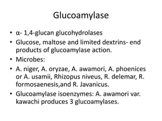 Glucoamylase
• α- 1,4-glucan glucohydrolases
• Glucose, maltose and limited dextrins- end
products of glucoamylase action.
• Microbes:
• A. niger, A. oryzae, A. awamori, A. phoenices
or A. usamii, Rhizopus niveus, R. delemar, R.
formosaenesis,and R. Javanicus.
• Glucoamylase isoenzymes: A. awamori var.
kawachi produces 3 glucoamylases.
 