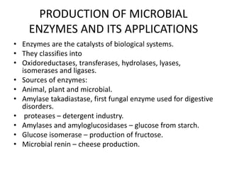 PRODUCTION OF MICROBIAL
ENZYMES AND ITS APPLICATIONS
• Enzymes are the catalysts of biological systems.
• They classifies into
• Oxidoreductases, transferases, hydrolases, lyases,
isomerases and ligases.
• Sources of enzymes:
• Animal, plant and microbial.
• Amylase takadiastase, first fungal enzyme used for digestive
disorders.
• proteases – detergent industry.
• Amylases and amyloglucosidases – glucose from starch.
• Glucose isomerase – production of fructose.
• Microbial renin – cheese production.
 