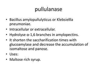 pullulanase
• Bacillus amylopullulyticus or Klebsiellla
pneumoniae.
• Intracellular or extracellular.
• Hydrolyse α-1,6 branches in amylopectins.
• It shorten the saccharification times with
glucoamylase and decrease the accumulation of
isomaltose and panose.
• Uses:
• Maltose rich syrup.
 