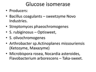 Glucose isomerase
• Producers:
• Bacillus coagulants – sweetzyme Novo
Industries.
• Streptomyces phaeochromogenes
• S. rubiginosus – Optisweet,
• S. olivochromogenes
• Arthrobacter sp.Actinoplanes missouriensis
(Ketozyme, Maxazyme)
• Microbispora rosea, Nocardia asteroides,
Flavobacterium arborescens – Taka-sweet.
 
