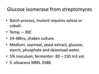 Glucose isomerase from streptomyces
• Batch process, mutant requires xylose or
cobalt.
• Temp. – 30C
• 24-48hrs, shaken culture.
• Medium: soymeal, yeast extract, glucose,
starch, phosphate and deionised water.
• 5% inoculum, fermentor- 80 – 150 m3 vol.
• S. olivaceus NRRL 3588.
 