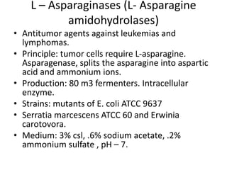 L – Asparaginases (L- Asparagine
amidohydrolases)
• Antitumor agents against leukemias and
lymphomas.
• Principle: tumor cells require L-asparagine.
Asparagenase, splits the asparagine into aspartic
acid and ammonium ions.
• Production: 80 m3 fermenters. Intracellular
enzyme.
• Strains: mutants of E. coli ATCC 9637
• Serratia marcescens ATCC 60 and Erwinia
carotovora.
• Medium: 3% csl, .6% sodium acetate, .2%
ammonium sulfate , pH – 7.
 