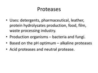 Proteases
• Uses: detergents, pharmaceutical, leather,
protein hydrolysates production, food, film,
waste processing industry.
• Production organisms – bacteria and fungi.
• Based on the pH optimum – alkaline proteases
• Acid proteases and neutral protease.
 