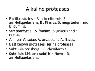 Alkaline proteases
• Bacillus strains – B. licheniformis, B.
amyloliquefaciens, B . Firmus, B. megaterium and
B. pumilis.
• Streptomyces – S. fradiae, .S. griseus and S.
rectus.
• A. niger, A. sojae, A. oryzae and A. flavus.
• Best known proteases: serine proteases
• Subtilisin carlsberg- B. licheniformis
• Subtilisin BPN and subtilisin Novo – B.
amyloliquefaciens.
 