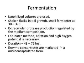 Fermentation
• Lyophilized cultures are used.
• Shaken flasks-initial growth, small fermenter at
30 – 37C
• Extracellular protease production regulated by
the medium composition.
• Fed-batch method, aeration and high oxygen
potential is necessary.
• Duration – 48 – 72 hrs.
• Enzyme concentrates are marketed in a
microencapsulated form.
 