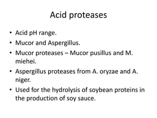 Acid proteases
• Acid pH range.
• Mucor and Aspergillus.
• Mucor proteases – Mucor pusillus and M.
miehei.
• Aspergillus proteases from A. oryzae and A.
niger.
• Used for the hydrolysis of soybean proteins in
the production of soy sauce.
 