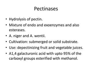 Pectinases
• Hydrolysis of pectin.
• Mixture of endo and exoenzymes and also
esterases.
• A. niger and A. wentii.
• Cultivation: submerged or solid substrate.
• Use: depectinizing fruit and vegetable juices.
• Α1,4 galacturonic acid with upto 95% of the
carboxyl groups esterified with methanol.
 