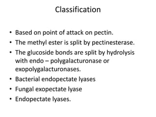 Classification
• Based on point of attack on pectin.
• The methyl ester is split by pectinesterase.
• The glucoside bonds are split by hydrolysis
with endo – polygalacturonase or
exopolygalacturonases.
• Bacterial endopectate lyases
• Fungal exopectate lyase
• Endopectate lyases.
 