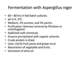 Fermentation with Aspergillus niger
• 60 – 80 hrs in fed-batch cultures.
• pH 3-4, 37C.
• Medium: 2% sucrose, and 2% pectin.
• Purification: biomass removal by filtration or
centrifugation
• Stabilized with chemicals
• Enzyme precipitated with organic solvents.
• Crude protein is dried.
• Uses: clarify fruit juices and grape must
• Maceration of vegetable and fruits.
• Extraction of olive oil.
 