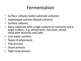 Fermentation
• Surface cultures (solid-substrate cultures)
• Submerged cultures (liquid cultures)
• Surface cultures:
• Basic substrate with a high content of nutrients and a
large surface . E.g. wheat bran, rice bran, cereal
meal,with minerals and salts.
• Low water content.
• Types of processess:
• Tray process
• Drum process
• High heap process
 