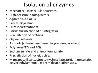 Isolation of enzymes
• Mechanical: intracellular enzymes
• High-pressure homogenizers
• Agitator bead mills
• Freeze dispersion
• Ultrasonic treatment
• Enzymatic method of disintegration:
• Precipitation of proteins:
• Organic solvents
• Alcohols (ethanol, methanol, isopropanol, acetone)
• Polymers(PEG and PEI)
• Sodium sulfate and ammonium sulfate.
• Precipitation of nucleic acids:
• Manganese ii salts, streptomycin sulfate, protamine sulfate,
cetyltriethylammonium bromide and other salts.
 