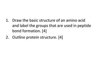 Draw the basic structure of an amino acid and label the groups that are used in peptide bond formation. [4] Outline protein structure. [4] 