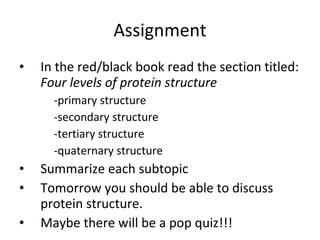 Assignment In the red/black book read the section titled:  Four levels of protein structure  -primary structure -secondary structure -tertiary structure -quaternary structure Summarize each subtopic Tomorrow you should be able to discuss protein structure.  Maybe there will be a pop quiz!!! 